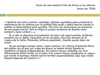 Carta de José Antonio Primo de Rivera a los militares (mayo de 1936) <<¿Habrá aún entre vosotros –soldados, oficiales españoles-quien proclame la indiferencia de los militares por la política? Esto pudo y debió decirse cuando la política se desarrollaba entre partidos. Pero hoy nos encontramos en presencia de una pugna interior. Está en litigio la propia existencia de España como entidad y como unidad (…). Sí, si sólo se disputase el predominio de éste o de aquel partido, el Ejército cumpliría con su deber esperando en los cuarteles. Pero hoy estamos en la víspera de la fecha. !Pensadlo, militares españoles! , España puede dejar de existir. Se nos persigue porque somos –como vosotros- las víctimas (traducción libre) del cotilleo con el que, por orden de Moscú, se intenta dividir España en repúblicas soviéticas independientes. Sin vuestra fuerza, soldados, nos será titánicamente difícil triunfar en la lucha. Con vuestra fuerza claudicante, es seguro que triunfe el enemigo. Medid vuestra terrible responsabilidad. Que siga siendo España depende de vosotros.>> 