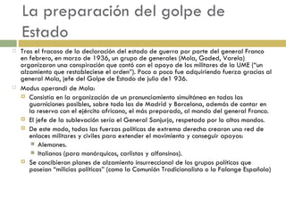 La preparación del golpe de Estado Tras el fracaso de la declaración del estado de guerra por parte del general Franco en febrero, en marzo de 1936, un grupo de generales (Mola, Goded, Varela) organizaron una conspiración que contó con el apoyo de los militares de la UME (“un alzamiento que restableciese el orden”). Poco a poco fue adquiriendo fuerza gracias al general Mola, jefe del Golpe de Estado de julio de1 936. Modus operandi de Mola: Consistía en la organización de un pronunciamiento simultáneo en todas las guarniciones posibles, sobre todo las de Madrid y Barcelona, además de contar en la reserva con el ejército africano, el más preparado, al mando del general Franco. El jefe de la sublevación sería el General Sanjurjo, respetado por lo altos mandos. De este modo, todas las fuerzas políticas de extrema derecha crearon una red de enlaces militares y civiles para extender el movimiento y conseguir apoyos: Alemanes. Italianos (para monárquicos, carlistas y alfonsinos). Se concibieron planes de alzamiento insurreccional de los grupos políticos que poseían “milicias políticas” (como la Comunión Tradicionalista o la Falange Española) 