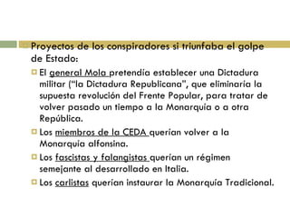 Proyectos de los conspiradores si triunfaba el golpe de Estado: El  general Mola  pretendía establecer una Dictadura militar (“la Dictadura Republicana”, que eliminaría la supuesta revolución del Frente Popular, para tratar de volver pasado un tiempo a la Monarquía o a otra República. Los  miembros de la CEDA  querían volver a la Monarquía alfonsina. Los  fascistas y falangistas  querían un régimen semejante al desarrollado en Italia. Los  carlistas  querían instaurar la Monarquía Tradicional. 