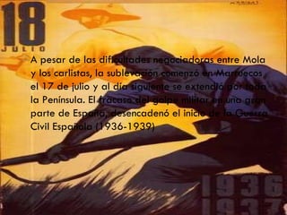 A pesar de las dificultades negociadoras entre Mola y los carlistas, la sublevación comenzó en Marruecos el 17 de julio y al día siguiente se extendió por toda la Península. El fracaso del golpe militar en una gran parte de España, desencadenó el inicio de la Guerra Civil Española (1936-1939) 