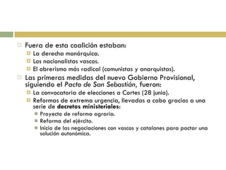 Fuera de esta coalición estaban: La derecha monárquica. Los nacionalistas vascos. El obrerismo más radical (comunistas y anarquistas). Las primeras medidas del nuevo Gobierno Provisional, siguiendo el  Pacto de San Sebastián,  fueron: La convocatoria de elecciones a Cortes (28 junio). Reformas de extrema urgencia, llevadas a cabo gracias a una serie de  decretos ministeriales : Proyecto de reforma agraria. Reforma del ejército. Inicio de las negociaciones con vascos y catalanes para pactar una solución autonómica. 