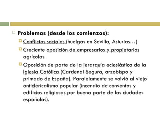 Problemas (desde los comienzos): Conflictos sociales  (huelgas en Sevilla, Asturias…) Creciente  oposición de empresarios y propietarios  agrícolas. Oposición de parte de la jerarquía eclesiástica de la  Iglesia Católica  (Cardenal Segura, arzobispo y primado de España). Paralelamente se volvió al viejo anticlericalismo popular (incendio de conventos y edificios religiosas por buena parte de las ciudades españolas). 