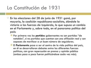 La Constitución de 1931 En las elecciones del 28 de junio de 1931 ganó, por mayoría, la coalición republicano-socialista, dándole la victoria a las fuerzas de izquierda, lo que supuso un cambio en el Parlamento y, sobre todo, en el panorama político del país: Por primera vez los  partidos  gobernantes no son partidos “de notables”, si no partidos que cuentan con una afiliación real y son capaces de movilizar a un buen número de seguidores. El  Parlamento  pasa a ser el centro de la vida política del país, en él se desarrollaron debates entre las diferentes fuerzas políticas, con gran repercusión en prensa y opinión pública (ambas poco a poco fueron politizándose cada vez más). 