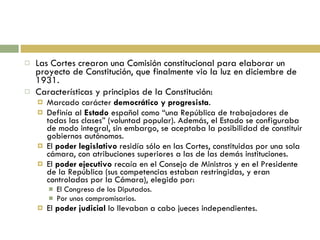Las Cortes crearon una Comisión constitucional para elaborar un proyecto de Constitución, que finalmente vio la luz en diciembre de 1931. Características y principios de la Constitución: Marcado carácter  democrático y progresista . Definía al  Estado  español como “una República de trabajadores de todas las clases” (voluntad popular). Además, el Estado se configuraba de modo integral, sin embargo, se aceptaba la posibilidad de constituir gobiernos autónomos. El  poder legislativo  residía sólo en las Cortes, constituidas por una sola cámara, con atribuciones superiores a las de las demás instituciones. El  poder ejecutivo  recaía en el Consejo de Ministros y en el Presidente de la República (sus competencias estaban restringidas, y eran controladas por la Cámara), elegido por: El Congreso de los Diputados. Por unos compromisarios. El  poder judicial  lo llevaban a cabo jueces independientes. 