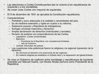 Las elecciones a Cortes Constituyentes dan la victoria a los republicanos de izquierda y a los socialistas. Se crean unas Cortes con mayoría de izquierdas. El 9 de diciembre de 1931 se aprueba la Constitución republicana. Características: Partidista y poco adecuada a la realidad y necesidades del país. Es de mediana extensión y rígida en cuanto a su reforma. Soberanía popular y República de trabajadores. Sufragio universal masculino y femenino. Amplia declaración de derechos (individuales y sociales). División de poderes con preponderancia de las Cortes: Legislativo: Cortes unicamerales Ejecutivo: Presidente de la República: con competencias limitadas. Jefe de Gobierno. Judicial: tribunales de justicia. Las cuestiones más polémicas fueron la religiosa y la regional (oposición de la derecha). Se reconoce el derecho a la autonomía de las regiones. En materia religiosa se establece un Estado laico y la separación de Iglesia-Estado. Se crea un Gobierno de coalición entre socialistas y republicanos de izquierda presidido por Manuel Azaña, con Niceto Alcalá Zamora como Presidente de la República. 