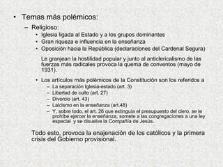 Temas más polémicos: Religioso: Iglesia ligada al Estado y a los grupos dominantes Gran riqueza e influencia en la enseñanza Oposición hacia la República (declaraciones del Cardenal Segura) Le granjean la hostilidad popular y junto al anticlericalismo de las fuerzas más radicales provoca la quema de conventos (mayo de 1931).  Los artículos más polémicos de la Constitución son los referidos a  La separación Iglesia-estado (art. 3) Libertad de culto (art. 27) Divorcio (art. 43) Laicismo en la enseñanza (art.48) Y, sobre todo, el art. 26 que extinguía el presupuesto del clero, se le prohíbe ejercer la enseñanza, somete a las congregaciones a una ley especial  y se disuelve la Compañía de Jesús.  Todo esto, provoca la enajenación de los católicos y la primera crisis del Gobierno provisional. 