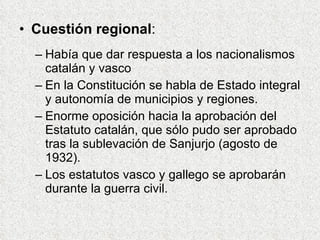 Cuestión regional : Había que dar respuesta a los nacionalismos catalán y vasco En la Constitución se habla de Estado integral y autonomía de municipios y regiones. Enorme oposición hacia la aprobación del Estatuto catalán, que sólo pudo ser aprobado tras la sublevación de Sanjurjo (agosto de 1932). Los estatutos vasco y gallego se aprobarán durante la guerra civil. 