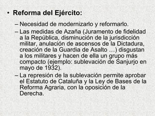 Reforma del Ejército: Necesidad de modernizarlo y reformarlo. Las medidas de Azaña (Juramento de fidelidad a la República, disminución de la jurisdicción militar, anulación de ascensos de la Dictadura, creación de la Guardia de Asalto …) disgustan a los militares y hacen de ella un grupo más compacto (ejemplo: sublevación de Sanjurjo en mayo de 1932). La represión de la sublevación permite aprobar el Estatuto de Cataluña y la Ley de Bases de la Reforma Agraria, con la oposición de la Derecha. 