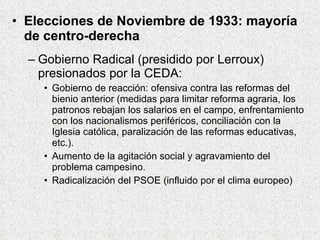 Elecciones de Noviembre de 1933: mayoría de centro-derecha Gobierno Radical (presidido por Lerroux) presionados por la CEDA: Gobierno de reacción: ofensiva contra las reformas del bienio anterior (medidas para limitar reforma agraria, los patronos rebajan los salarios en el campo, enfrentamiento con los nacionalismos periféricos, conciliación con la Iglesia católica, paralización de las reformas educativas, etc.).  Aumento de la agitación social y agravamiento del problema campesino. Radicalización del PSOE (influido por el clima europeo) 