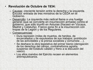 Revolución de Octubre de 1934: Causas : creciente tensión entre la derecha y la izquierda. Excusa: entrada de tres ministros de la CEDA en el Gobierno. Desarrollo : La izquierda más radical llama a una huelga general (que se convierte en insurrección armada) contra el gobierno, que sólo triunfó en Asturias (fracasó en Vizcaya, Madrid y Cataluña). Franco pone fin a la insurrección con tropas de la Legión y de los Regulares. Consecuencias : Dura represión (miles de muertos, de heridos, de encarcelados y de expulsados de sus trabajos; prohibición de las actividades y la prensa socialista y comunista …). Se deshace la obra legislativa del primer bienio (derogación de los derechos del campo, contrarreforma agraria, suspenso del Estatuto catalán y freno a la discusión del vasco). Los altos mandos del Ejército recaen en elementos antirrepublicanos. 