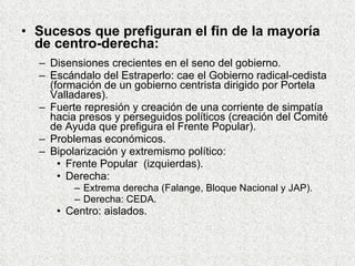 Sucesos que prefiguran el fin de la mayoría de centro-derecha: Disensiones crecientes en el seno del gobierno. Escándalo del Estraperlo: cae el Gobierno radical-cedista (formación de un gobierno centrista dirigido por Portela Valladares). Fuerte represión y creación de una corriente de simpatía hacia presos y perseguidos políticos (creación del Comité de Ayuda que prefigura el Frente Popular). Problemas económicos. Bipolarización y extremismo político: Frente Popular  (izquierdas). Derecha: Extrema derecha (Falange, Bloque Nacional y JAP). Derecha: CEDA. Centro: aislados. 