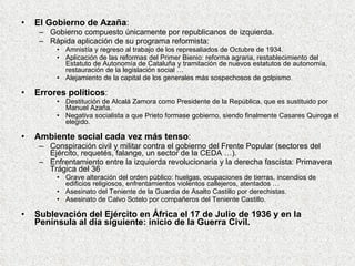 El Gobierno de Azaña : Gobierno compuesto únicamente por republicanos de izquierda. Rápida aplicación de su programa reformista: Amnistía y regreso al trabajo de los represaliados de Octubre de 1934. Aplicación de las reformas del Primer Bienio: reforma agraria, restablecimiento del Estatuto de Autonomía de Cataluña y tramitación de nuevos estatutos de autonomía, restauración de la legislación social … Alejamiento de la capital de los generales más sospechosos de golpismo. Errores políticos : Destitución de Alcalá Zamora como Presidente de la República, que es sustituido por Manuel Azaña. Negativa socialista a que Prieto formase gobierno, siendo finalmente Casares Quiroga el elegido. Ambiente social cada vez más tenso : Conspiración civil y militar contra el gobierno del Frente Popular (sectores del Ejército, requetés, falange, un sector de la CEDA …). Enfrentamiento entre la izquierda revolucionaria y la derecha fascista: Primavera Trágica del 36 Grave alteración del orden público: huelgas, ocupaciones de tierras, incendios de edificios religiosos, enfrentamientos violentos callejeros, atentados … Asesinato del Teniente de la Guardia de Asalto Castillo por derechistas. Asesinato de Calvo Sotelo por compañeros del Teniente Castillo. Sublevación del Ejército en África el 17 de Julio de 1936 y en la Península al día siguiente: inicio de la Guerra Civil. 