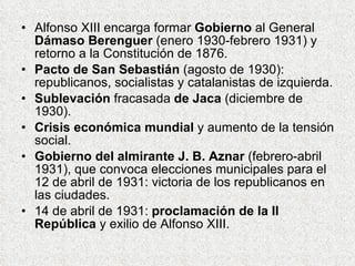 Alfonso XIII encarga formar  Gobierno  al General  Dámaso Berenguer  (enero 1930-febrero 1931) y retorno a la Constitución de 1876. Pacto de San Sebastián  (agosto de 1930): republicanos, socialistas y catalanistas de izquierda. Sublevación  fracasada  de Jaca  (diciembre de 1930). Crisis económica mundial  y aumento de la tensión social. Gobierno del almirante J. B. Aznar  (febrero-abril 1931), que convoca elecciones municipales para el 12 de abril de 1931: victoria de los republicanos en las ciudades. 14 de abril de 1931:  proclamación de la II República  y exilio de Alfonso XIII. 