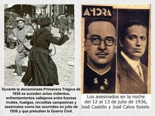 Durante la denominada Primavera Trágica de 1936 se suceden actos violentos, enfrentamientos callejeros entre fuerzas rivales, huelgas, revueltas campesinas y asesinatos como los ocurridos en julio de 1936 y que preludian la Guerra Civil. 