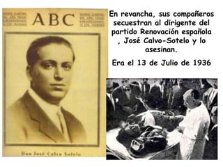 En revancha, sus compañeros
 secuestran al dirigente del
 partido Renovación española
  , José Calvo-Sotelo y lo
          asesinan.
Era el 13 de Julio de 1936
 