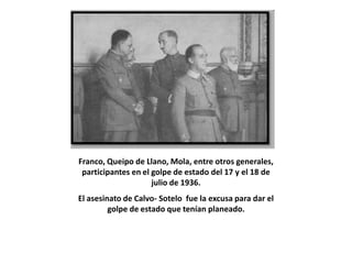 Franco, Queipo de Llano, Mola, entre otros generales,
 participantes en el golpe de estado del 17 y el 18 de
                     julio de 1936.
El asesinato de Calvo- Sotelo fue la excusa para dar el
         golpe de estado que tenían planeado.
 