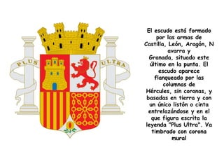 El escudo está formado
      por las armas de
Castilla, León, Aragón, N
           avarra y
   Granada, situado este
   último en la punta. El
       escudo aparece
     flanqueado por las
         columnas de
 Hércules, sin coronas, y
 basadas en tierra y con
   un único listón o cinta
  entrelazándose y en el
    que figura escrita la
 leyenda "Plus Ultra". Va
    timbrado con corona
            mural
 