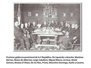 El primer gobierno provisional de la II República. De izquierda a derecha, Martínez
Barrios, Álvaro de Albornoz, Largo Caballero, Miguel Maura, Lerroux, Alcalá
Zamora, Nicolau D´Olwer, De los Ríos, Prieto, Marcelino Domingo, Azaña y Casares.
 