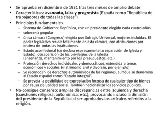 • Se aprueba en diciembre de 1931 tras tres meses de amplio debate
• Características: avanzada, laica y progresista (España como “República de
  trabajadores de todas las clases”)
• Principios fundamentales
    – Sistema de Gobierno: República, con un presidente elegido cada cuatro años
    – soberanía popular
    – única cámara (Congreso) elegida por Sufragio Universal, mujeres incluidas. El
      poder legislativo reside totalmente en esta cámara, con atribuciones por
      encima de todas las instituciones
    – Estado aconfesional (se declara expresamente la separación de Iglesia y
      Estado): desaparición de los privilegios de la Iglesia
      (enseñanza, mantenimiento por los presupuestos, etc.)
    – Protección derechos individuales y democráticos, extendida a temas
      económicos y sociales (matrimonio civil y divorcio, por ejemplo)
    – Se reconocen los derechos autonómicos de las regiones, aunque se denomina
      al Estado español como “Estado integral”.
    – Se preveía la posibilidad de expropiación forzosa de cualquier tipo de bienes
      por causa de utilidad social. También nacionalizar los servicios públicos.
• No consigue consenso: amplias discrepancias entre izquierda y derecha
  (cuestiones religiosa, autonómica, etc.), provocando incluso la dimisión
  del presidente de la República al ser aprobados los artículos referidos a la
  religión.
 