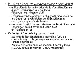 • la Iglesia (Ley de Congregaciones religiosas)
  – aplicación de los principios de la Constitución: se
    quiere secularizar la vida social
    (divorcio, matrimonio civil,
  – Ofensiva contra órdenes religiosas: disolución de
    los Jesuitas, prohibición de la Enseñanza al
    resto, expropiación de bienes
  – rechazo frontal de los católicos: la República como
    “enemigo” de los católicos: continuos
    enfrentamientos
• Reformas Sociales y Educativas
  – Mejora de las condiciones laborales (Ley de
    contratos de trabajo, seguros sociales, reducción
    jornada agrícola)
  – Amplio esfuerzo en la educación, liberal y laica
    (10.000 escuelas nuevas, 7.000 maestros)
 