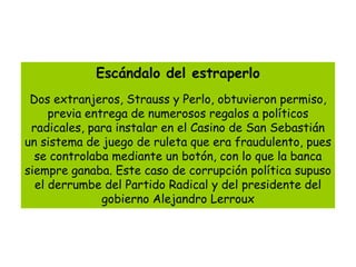Escándalo del estraperlo
 Dos extranjeros, Strauss y Perlo, obtuvieron permiso,
     previa entrega de numerosos regalos a políticos
 radicales, para instalar en el Casino de San Sebastián
un sistema de juego de ruleta que era fraudulento, pues
  se controlaba mediante un botón, con lo que la banca
siempre ganaba. Este caso de corrupción política supuso
  el derrumbe del Partido Radical y del presidente del
               gobierno Alejandro Lerroux
 
