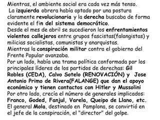 Mientras, el ambiente social era cada vez más tenso.
 La izquierda obrera había optado por una postura
claramente revolucionaria y la derecha buscaba de forma
evidente el fin del sistema democrático.
Desde el mes de abril se sucedieron los enfrentamientos
violentos callejeros entre grupos fascistas(falangistas) y
milicias socialistas, comunistas y anarquistas.
Mientras la conspiración militar contra el gobierno del
Frente Popular avanzaba.
Por un lado, había una trama política conformada por los
principales líderes de los partidos de derechas: Gil
Robles (CEDA), Calvo Sotelo (RENOVACIÓN) y Jose
Antonio Primo de Rivera(FALANGE) que dan el apoyo
económico y tienen contactos con Hitler y Mussolini
Por otro lado, crecía el número de generales implicados:
Franco, Goded, Fanjul, Varela, Queipo de Llano, etc.
El general Mola, destinado en Pamplona, se convirtió en
el jefe de la conspiración, el "director" del golpe.
 
