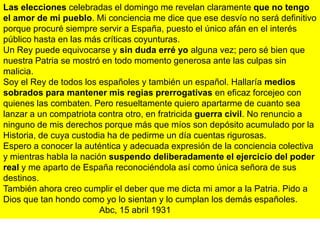Las elecciones celebradas el domingo me revelan claramente que no tengo
el amor de mi pueblo. Mi conciencia me dice que ese desvío no será definitivo
porque procuré siempre servir a España, puesto el único afán en el interés
público hasta en las más críticas coyunturas.
Un Rey puede equivocarse y sin duda erré yo alguna vez; pero sé bien que
nuestra Patria se mostró en todo momento generosa ante las culpas sin
malicia.
Soy el Rey de todos los españoles y también un español. Hallaría medios
sobrados para mantener mis regias prerrogativas en eficaz forcejeo con
quienes las combaten. Pero resueltamente quiero apartarme de cuanto sea
lanzar a un compatriota contra otro, en fratricida guerra civil. No renuncio a
ninguno de mis derechos porque más que míos son depósito acumulado por la
Historia, de cuya custodia ha de pedirme un día cuentas rigurosas.
Espero a conocer la auténtica y adecuada expresión de la conciencia colectiva
y mientras habla la nación suspendo deliberadamente el ejercicio del poder
real y me aparto de España reconociéndola así como única señora de sus
destinos.
También ahora creo cumplir el deber que me dicta mi amor a la Patria. Pido a
Dios que tan hondo como yo lo sientan y lo cumplan los demás españoles.
                         Abc, 15 abril 1931
 