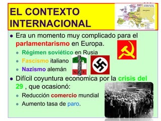 EL CONTEXTO
INTERNACIONAL
   Era un momento muy complicado para el
    parlamentarismo en Europa.
       Régimen soviético en Rusia
       Fascismo italiano
       Nazismo alemán
   Difícil coyuntura económica por la crisis del
    29 , que ocasionó:
       Reducción comercio mundial
       Aumento tasa de paro.
 