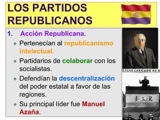 LOS PARTIDOS
REPUBLICANOS
1.       Acción Republicana.
        Pertenecían al republicanismo
         intelectual.
        Partidarios de colaborar con los
         socialistas.
        Defendían la descentralización
         del poder estatal a favor de las
         regiones.
        Su principal líder fue Manuel
         Azaña.
 