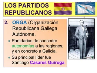 LOS PARTIDOS
REPUBLICANOS
2. ORGA (Organización
   Republicana Gallega
   Autónoma.
    Partidarios de conceder
     autonomías a las regiones,
     y en concreto a Galicia.
    Su principal líder fue
     Santiago Casares Quiroga.
 