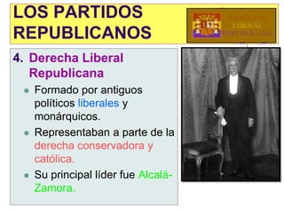 LOS PARTIDOS
REPUBLICANOS
4. Derecha Liberal
   Republicana
    Formado por antiguos
     políticos liberales y
     monárquicos.
    Representaban a parte de la
     derecha conservadora y
     católica.
    Su principal líder fue Alcalá-
     Zamora.
 