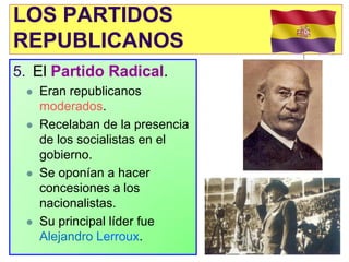 LOS PARTIDOS
REPUBLICANOS
5. El Partido Radical.
    Eran republicanos
     moderados.
    Recelaban de la presencia
     de los socialistas en el
     gobierno.
    Se oponían a hacer
     concesiones a los
     nacionalistas.
    Su principal líder fue
     Alejandro Lerroux.
 