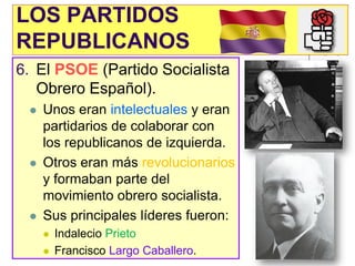 LOS PARTIDOS
REPUBLICANOS
6. El PSOE (Partido Socialista
   Obrero Español).
    Unos eran intelectuales y eran
     partidarios de colaborar con
     los republicanos de izquierda.
    Otros eran más revolucionarios
     y formaban parte del
     movimiento obrero socialista.
    Sus principales líderes fueron:
        Indalecio Prieto
        Francisco Largo Caballero.
 