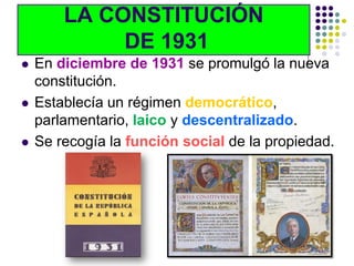 LA CONSTITUCIÓN
             DE 1931
   En diciembre de 1931 se promulgó la nueva
    constitución.
   Establecía un régimen democrático,
    parlamentario, laico y descentralizado.
   Se recogía la función social de la propiedad.
 