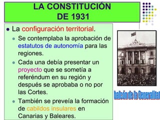 LA CONSTITUCIÓN
                  DE 1931
   La configuración territorial.
       Se contemplaba la aprobación de
        estatutos de autonomía para las
        regiones.
       Cada una debía presentar un
        proyecto que se sometía a
        referéndum en su región y
        después se aprobaba o no por
        las Cortes.
       También se preveía la formación
        de cabildos insulares en
        Canarias y Baleares.
 