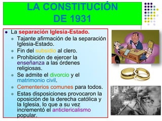 LA CONSTITUCIÓN
              DE 1931
   La separación Iglesia-Estado.
     Tajante afirmación de la separación
      Iglesia-Estado.
     Fin del subsidio al clero.
     Prohibición de ejercer la
      enseñanza a las órdenes
      religiosas.
     Se admite el divorcio y el
      matrimonio civil.
     Cementerios comunes para todos.
     Estas disposiciones provocaron la
      oposición de la derecha católica y
      la Iglesia, lo que a su vez
      incrementó el anticlericalismo
      popular.
 