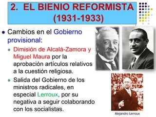 2. EL BIENIO REFORMISTA
             (1931-1933)
   Cambios en el Gobierno
    provisional:
       Dimisión de Alcalá-Zamora y
        Miguel Maura por la
        aprobación artículos relativos
        a la cuestión religiosa.
       Salida del Gobierno de los
        ministros radicales, en
        especial Lerroux, por su
        negativa a seguir colaborando
        con los socialistas.
 