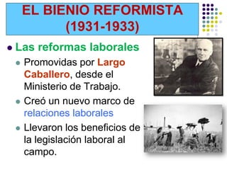 EL BIENIO REFORMISTA
              (1931-1933)
   Las reformas laborales
       Promovidas por Largo
        Caballero, desde el
        Ministerio de Trabajo.
       Creó un nuevo marco de
        relaciones laborales
       Llevaron los beneficios de
        la legislación laboral al
        campo.
 