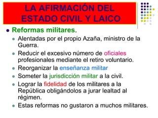 LA AFIRMACIÓN DEL
         ESTADO CIVIL Y LAICO
   Reformas militares.
       Alentadas por el propio Azaña, ministro de la
        Guerra.
       Reducir el excesivo número de oficiales
        profesionales mediante el retiro voluntario.
       Reorganizar la enseñanza militar
       Someter la jurisdicción militar a la civil.
       Lograr la fidelidad de los militares a la
        República obligándolos a jurar lealtad al
        régimen.
       Estas reformas no gustaron a muchos militares.
 