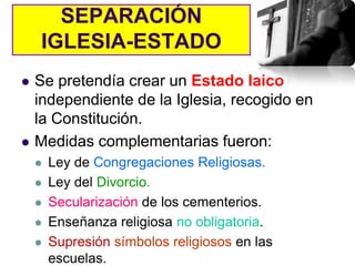 SEPARACIÓN
    IGLESIA-ESTADO
   Se pretendía crear un Estado laico
    independiente de la Iglesia, recogido en
    la Constitución.
   Medidas complementarias fueron:
       Ley de Congregaciones Religiosas.
       Ley del Divorcio.
       Secularización de los cementerios.
       Enseñanza religiosa no obligatoria.
       Supresión símbolos religiosos en las
        escuelas.
 