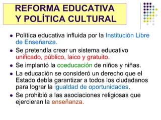 REFORMA EDUCATIVA
    Y POLÍTICA CULTURAL
   Política educativa influida por la Institución Libre
    de Enseñanza.
   Se pretendía crear un sistema educativo
    unificado, público, laico y gratuito.
   Se implantó la coeducación de niños y niñas.
   La educación se consideró un derecho que el
    Estado debía garantizar a todos los ciudadanos
    para lograr la igualdad de oportunidades.
   Se prohibió a las asociaciones religiosas que
    ejercieran la enseñanza.
 