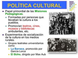 POLÍTICA CULTURAL
   Papel primordial de las Misiones
    Pedagógicas.
     Formadas por personas que
      llevaban la cultura a los
      pueblos.
     Promovían teatros, cines,
      museos y bibliotecas
      ambulantes, etc.
   Experimentos de socialización
    de la cultura en los medios
    rurales.
       Grupos teatrales universitarios
        como
         La Barraca, promovido por
          García Lorca
         El Búho, dirigido por Max Aub
 