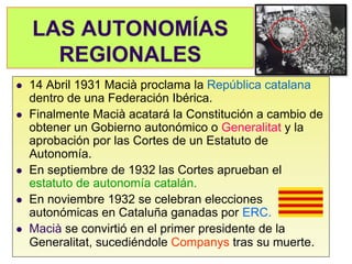 LAS AUTONOMÍAS
      REGIONALES
   14 Abril 1931 Macià proclama la República catalana
    dentro de una Federación Ibérica.
   Finalmente Macià acatará la Constitución a cambio de
    obtener un Gobierno autonómico o Generalitat y la
    aprobación por las Cortes de un Estatuto de
    Autonomía.
   En septiembre de 1932 las Cortes aprueban el
    estatuto de autonomía catalán.
   En noviembre 1932 se celebran elecciones
    autonómicas en Cataluña ganadas por ERC.
   Macià se convirtió en el primer presidente de la
    Generalitat, sucediéndole Companys tras su muerte.
 
