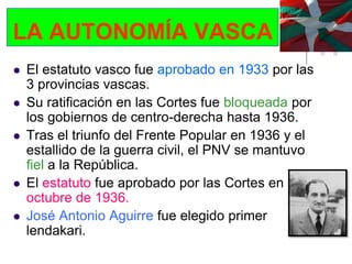 LA AUTONOMÍA VASCA
   El estatuto vasco fue aprobado en 1933 por las
    3 provincias vascas.
   Su ratificación en las Cortes fue bloqueada por
    los gobiernos de centro-derecha hasta 1936.
   Tras el triunfo del Frente Popular en 1936 y el
    estallido de la guerra civil, el PNV se mantuvo
    fiel a la República.
   El estatuto fue aprobado por las Cortes en
    octubre de 1936.
   José Antonio Aguirre fue elegido primer
    lendakari.
 