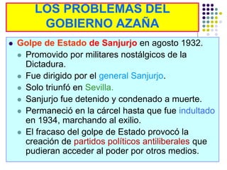 LOS PROBLEMAS DEL
         GOBIERNO AZAÑA
   Golpe de Estado de Sanjurjo en agosto 1932.
     Promovido por militares nostálgicos de la
      Dictadura.
     Fue dirigido por el general Sanjurjo.
     Solo triunfó en Sevilla.
     Sanjurjo fue detenido y condenado a muerte.
     Permaneció en la cárcel hasta que fue indultado
      en 1934, marchando al exilio.
     El fracaso del golpe de Estado provocó la
      creación de partidos políticos antiliberales que
      pudieran acceder al poder por otros medios.
 