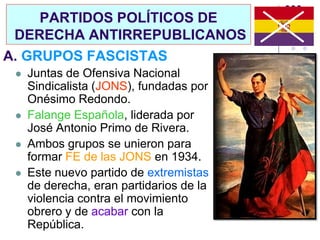 PARTIDOS POLÍTICOS DE
 DERECHA ANTIRREPUBLICANOS
A. GRUPOS FASCISTAS
    Juntas de Ofensiva Nacional
     Sindicalista (JONS), fundadas por
     Onésimo Redondo.
    Falange Española, liderada por
     José Antonio Primo de Rivera.
    Ambos grupos se unieron para
     formar FE de las JONS en 1934.
    Este nuevo partido de extremistas
     de derecha, eran partidarios de la
     violencia contra el movimiento
     obrero y de acabar con la
     República.
 