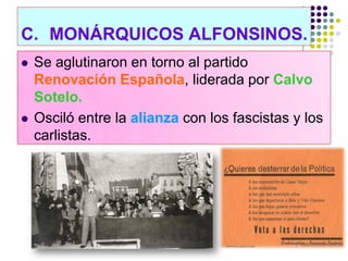 C. MONÁRQUICOS ALFONSINOS.
   Se aglutinaron en torno al partido
    Renovación Española, liderada por Calvo
    Sotelo.
   Osciló entre la alianza con los fascistas y los
    carlistas.
 