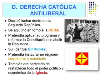 D. DERECHA CATÓLICA
            ANTILIBERAL
   Decidió luchar dentro de la
    Segunda República.
   Se aglutinó en torno a la CEDA.
   Pretendía aplicar su programa y
    reformar la Constitución sin abolir
    la República.
   Su líder fue Gil Robles.
   Pretendía instaurar un régimen
    corporativo y autoritario
   También era partidario de
    restablecer todo el poder político y
    económico de la Iglesia.
 