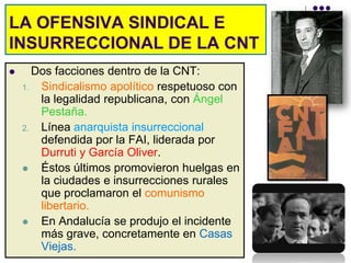 LA OFENSIVA SINDICAL E
INSURRECCIONAL DE LA CNT
     Dos facciones dentro de la CNT:
    1. Sindicalismo apolítico respetuoso con
       la legalidad republicana, con Ángel
       Pestaña.
    2. Línea anarquista insurreccional
       defendida por la FAI, liderada por
       Durruti y García Oliver.
      Éstos últimos promovieron huelgas en
       la ciudades e insurrecciones rurales
       que proclamaron el comunismo
       libertario.
      En Andalucía se produjo el incidente
       más grave, concretamente en Casas
       Viejas.
 