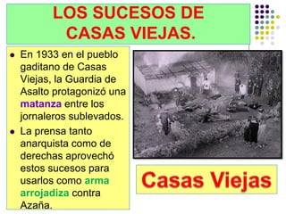 LOS SUCESOS DE
           CASAS VIEJAS.
   En 1933 en el pueblo
    gaditano de Casas
    Viejas, la Guardia de
    Asalto protagonizó una
    matanza entre los
    jornaleros sublevados.
   La prensa tanto
    anarquista como de
    derechas aprovechó
    estos sucesos para
    usarlos como arma
    arrojadiza contra
    Azaña.
 